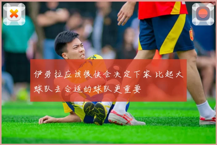 伊劳拉应该很快会决定下家 比起大球队去合适的球队更重要